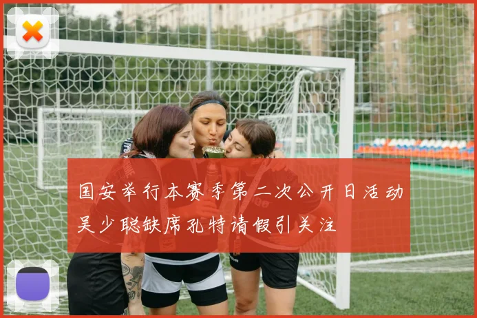 国安举行本赛季第二次公开日活动吴少聪缺席孔特请假引关注