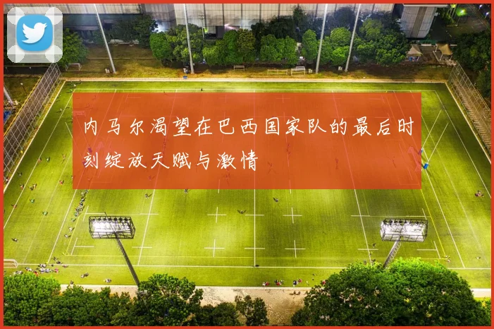 内马尔渴望在巴西国家队的最后时刻绽放天赋与激情
