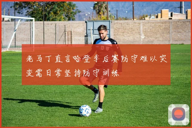 老马丁直言哈登季后赛防守难以突变需日常坚持防守训练