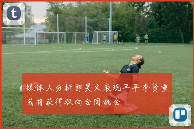 媒体人分析郭昊文表现平平李贤重或将获得双向合同机会