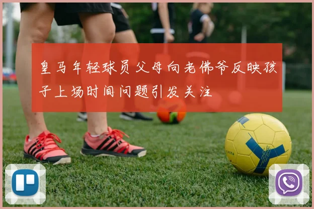 皇马年轻球员父母向老佛爷反映孩子上场时间问题引发关注