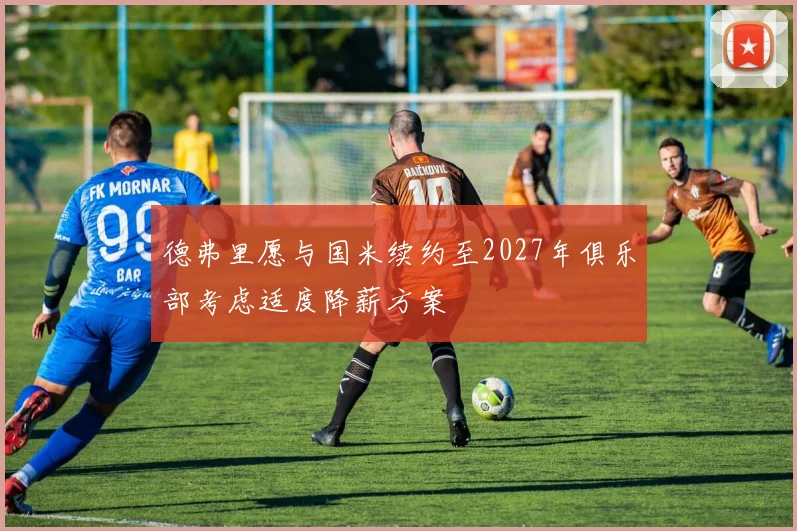 德弗里愿与国米续约至2027年俱乐部考虑适度降薪方案