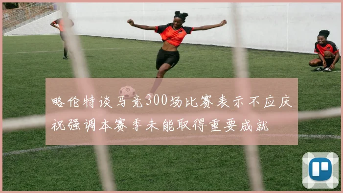 略伦特谈马竞300场比赛表示不应庆祝强调本赛季未能取得重要成就