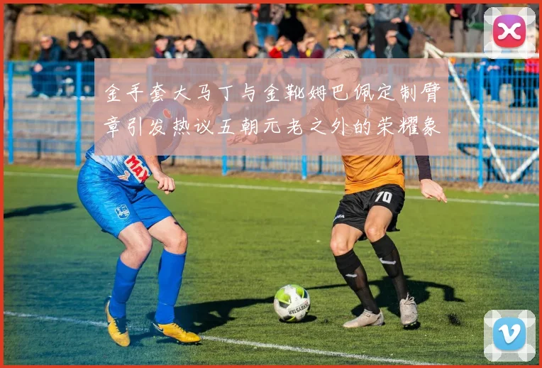 金手套大马丁与金靴姆巴佩定制臂章引发热议五朝元老之外的荣耀象征