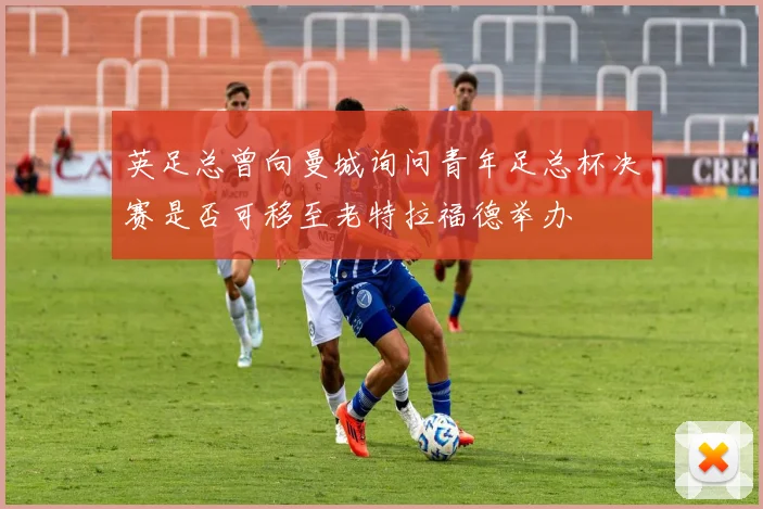 英足总曾向曼城询问青年足总杯决赛是否可移至老特拉福德举办