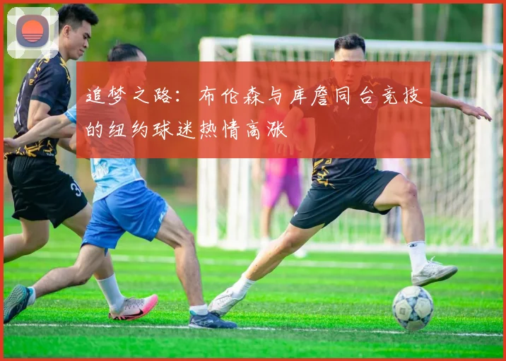 追梦之路：布伦森与库詹同台竞技的纽约球迷热情高涨