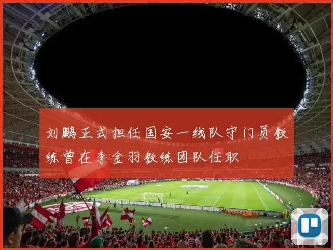 刘鹏正式担任国安一线队守门员教练曾在李金羽教练团队任职
