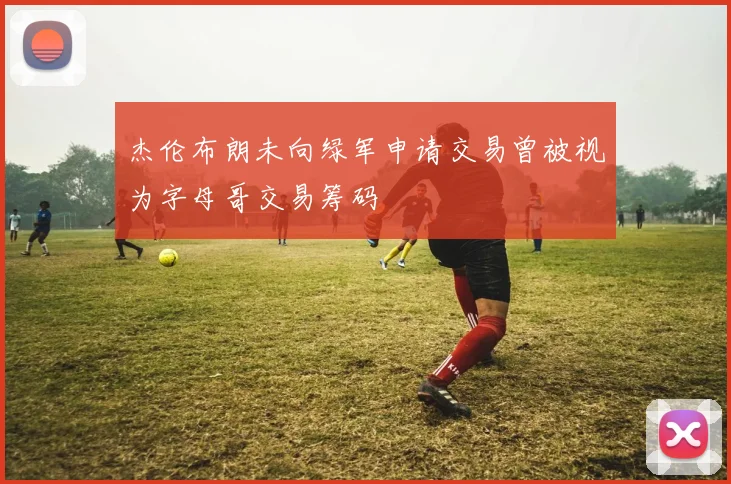 杰伦布朗未向绿军申请交易曾被视为字母哥交易筹码