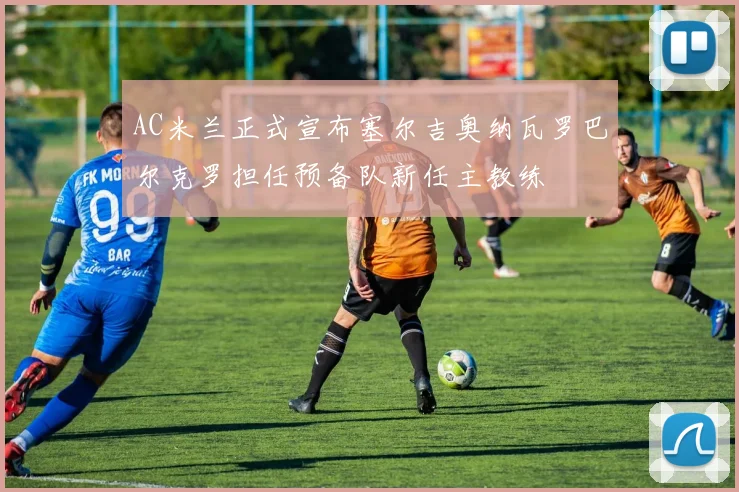 AC米兰正式宣布塞尔吉奥纳瓦罗巴尔克罗担任预备队新任主教练