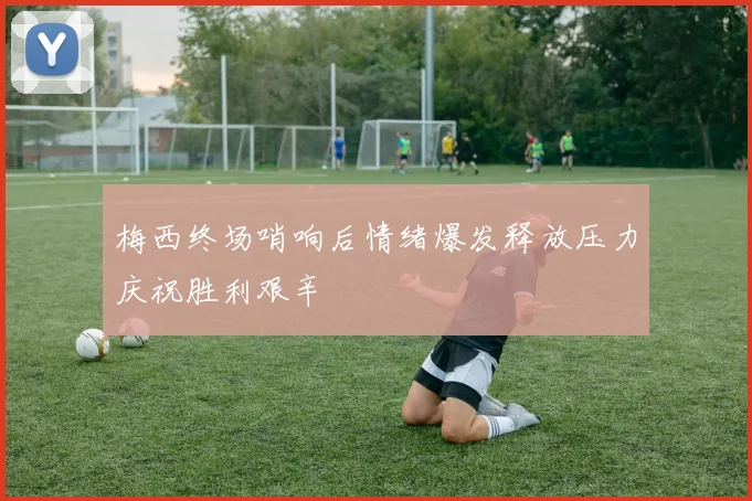 梅西终场哨响后情绪爆发释放压力庆祝胜利艰辛