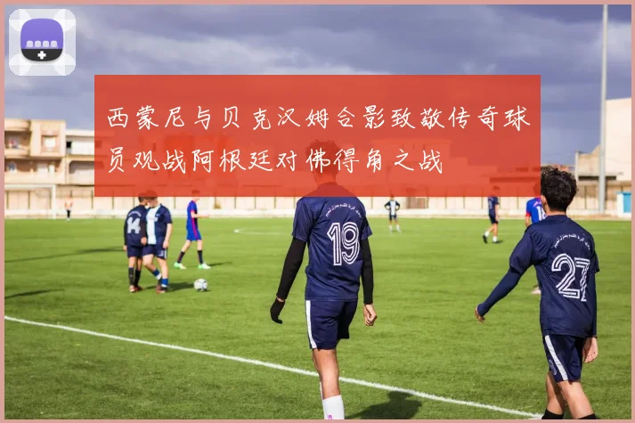西蒙尼与贝克汉姆合影致敬传奇球员观战阿根廷对佛得角之战